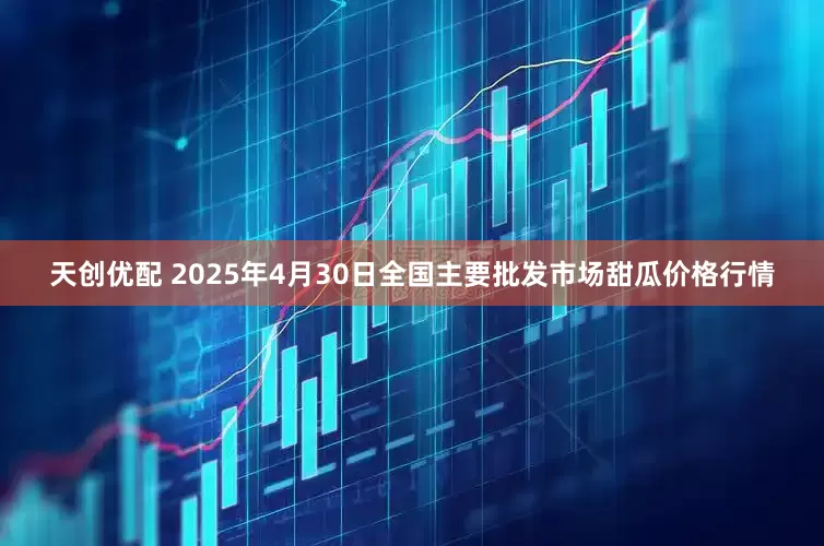 天创优配 2025年4月30日全国主要批发市场甜瓜价格行情