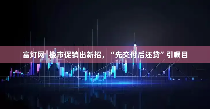 富灯网  楼市促销出新招，“先交付后还贷”引瞩目