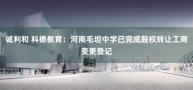 诚利和 科德教育：河南毛坦中学已完成股权转让工商变更登记