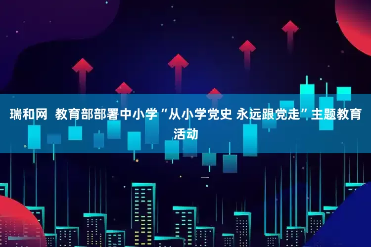 瑞和网  教育部部署中小学“从小学党史 永远跟党走”主题教育活动