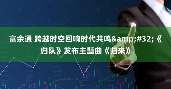 富余通 跨越时空回响时代共鸣&#32;《归队》发布主题曲《归来》