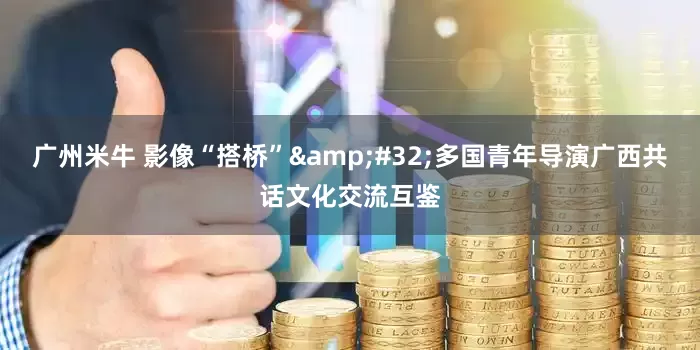 广州米牛 影像“搭桥”&#32;多国青年导演广西共话文化交流互鉴
