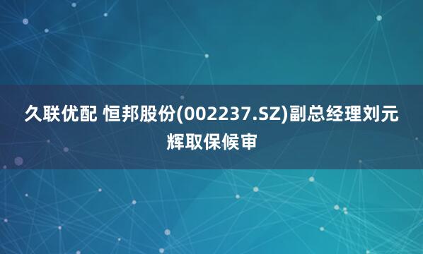 久联优配 恒邦股份(002237.SZ)副总经理刘元辉取保候审