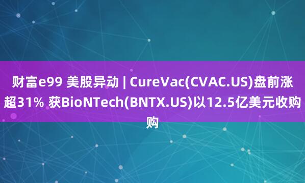 财富e99 美股异动 | CureVac(CVAC.US)盘前涨超31% 获BioNTech(BNTX.US)以12.5亿美元收购