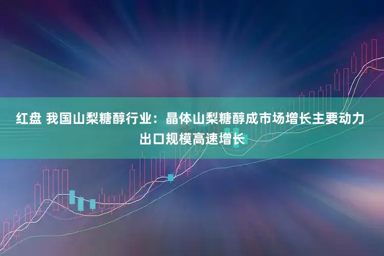 红盘 我国山梨糖醇行业:晶体山梨糖醇成市场增长主要动力 出口规模高速增长