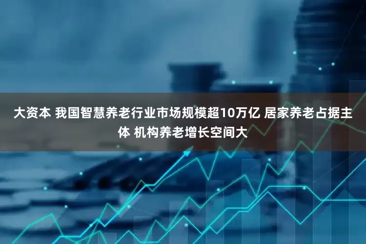 大资本 我国智慧养老行业市场规模超10万亿 居家养老占据主体 机构养老增长空间大