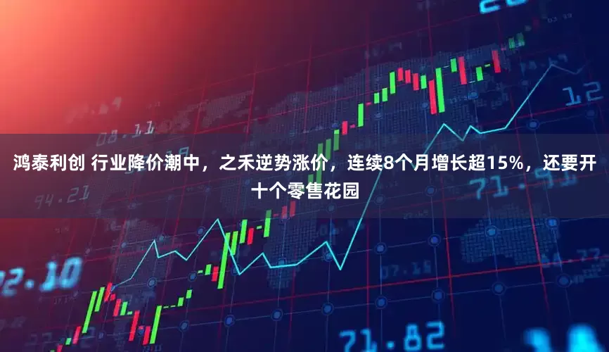 鸿泰利创 行业降价潮中，之禾逆势涨价，连续8个月增长超15%，还要开十个零售花园