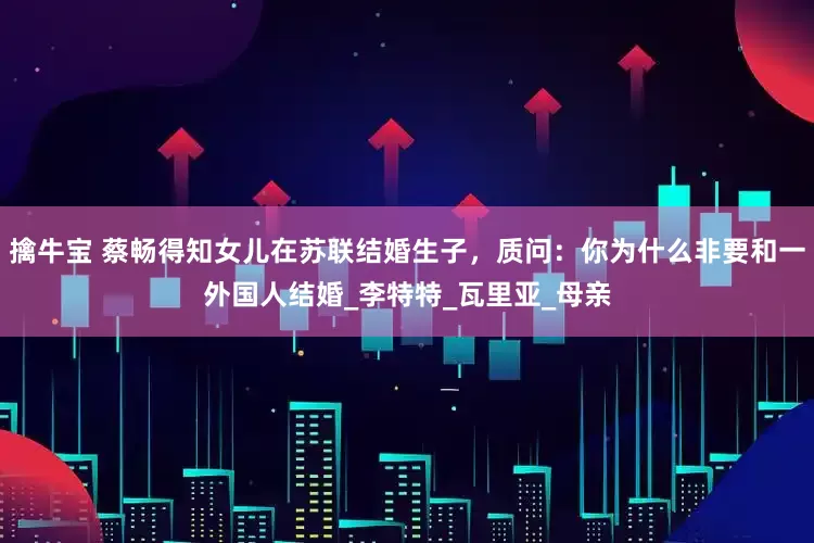 擒牛宝 蔡畅得知女儿在苏联结婚生子，质问：你为什么非要和一外国人结婚_李特特_瓦里亚_母亲