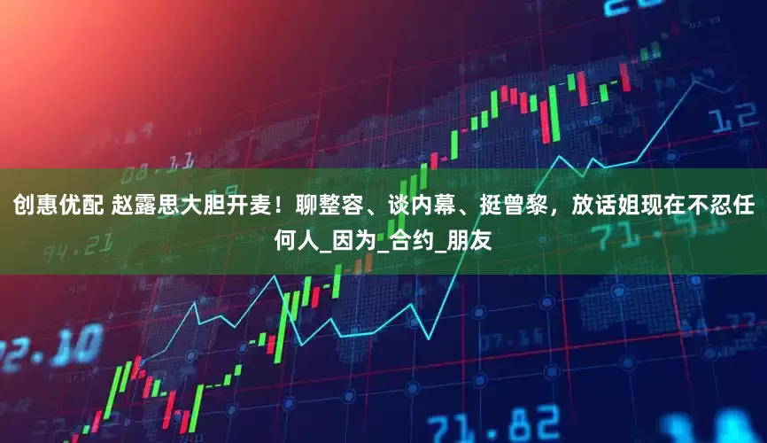 创惠优配 赵露思大胆开麦！聊整容、谈内幕、挺曾黎，放话姐现在不忍任何人_因为_合约_朋友