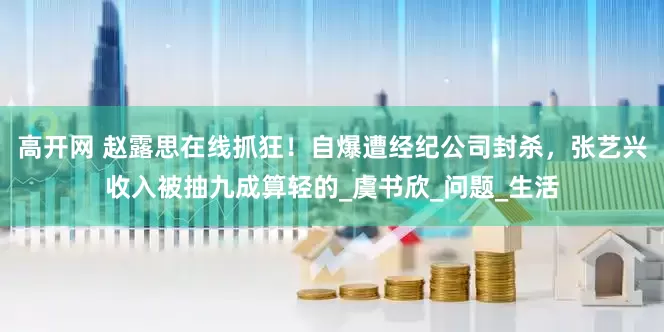 高开网 赵露思在线抓狂！自爆遭经纪公司封杀，张艺兴收入被抽九成算轻的_虞书欣_问题_生活
