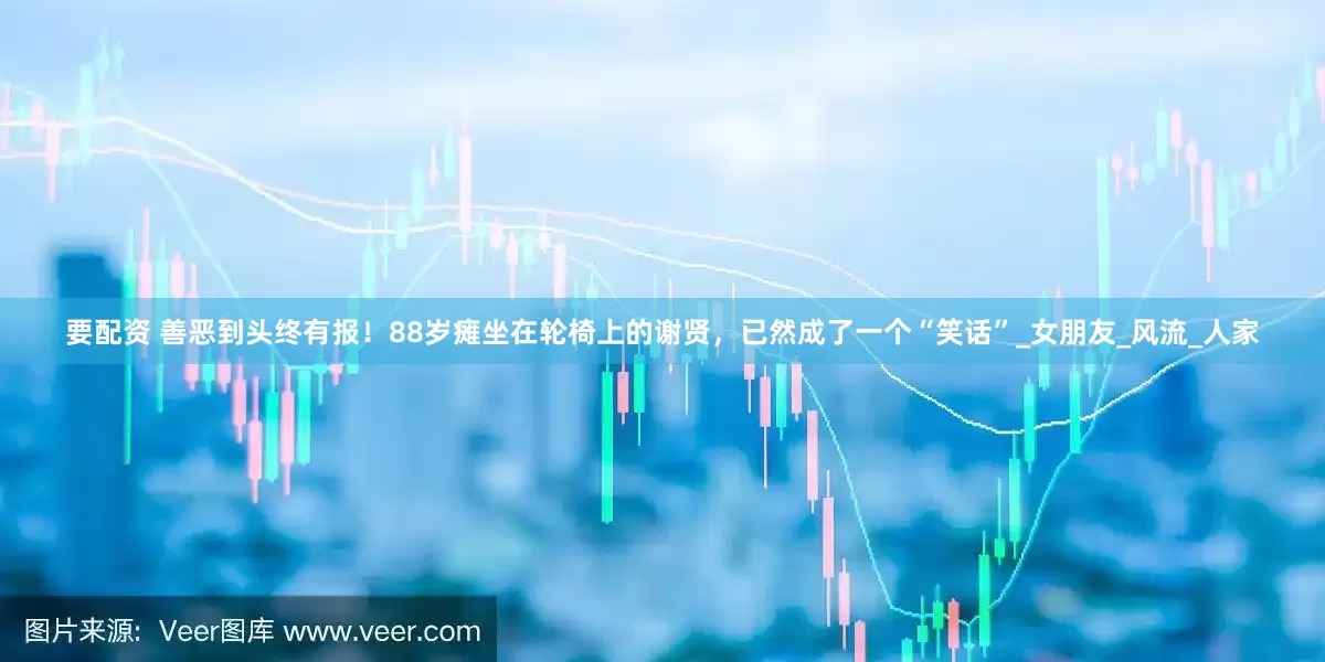 要配资 善恶到头终有报！88岁瘫坐在轮椅上的谢贤，已然成了一个“笑话”_女朋友_风流_人家
