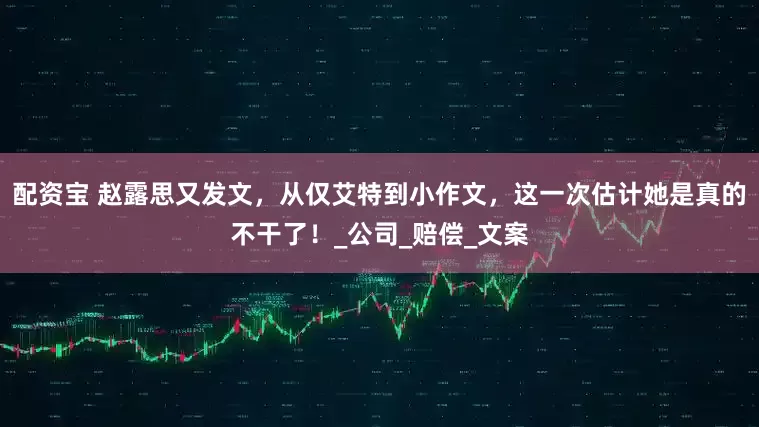 配资宝 赵露思又发文，从仅艾特到小作文，这一次估计她是真的不干了！_公司_赔偿_文案