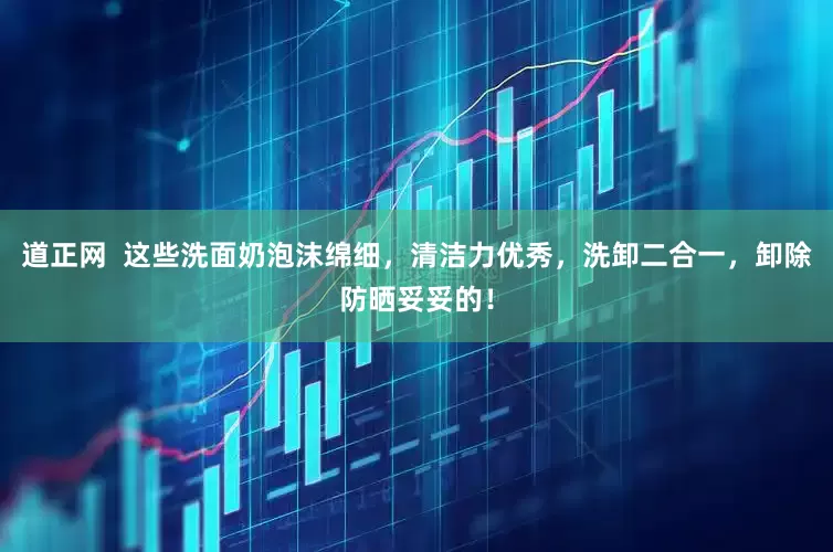 道正网  这些洗面奶泡沫绵细，清洁力优秀，洗卸二合一，卸除防晒妥妥的！