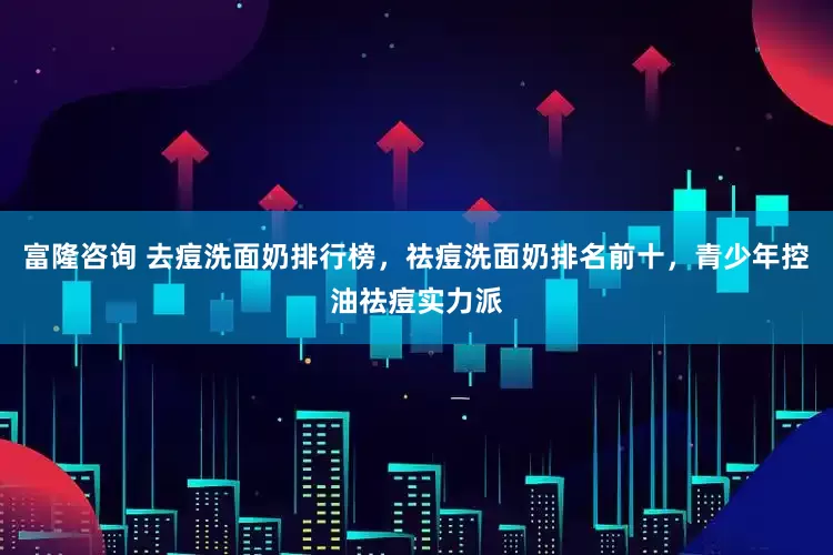 富隆咨询 去痘洗面奶排行榜，祛痘洗面奶排名前十，青少年控油祛痘实力派