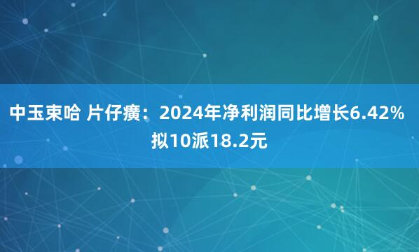 中玉束哈 片仔癀：2024年净利润同比增长6.42% 拟10派18.2元