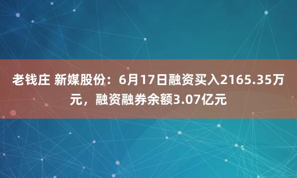 老钱庄 新媒股份：6月17日融资买入2165.35万元，融资融券余额3.07亿元