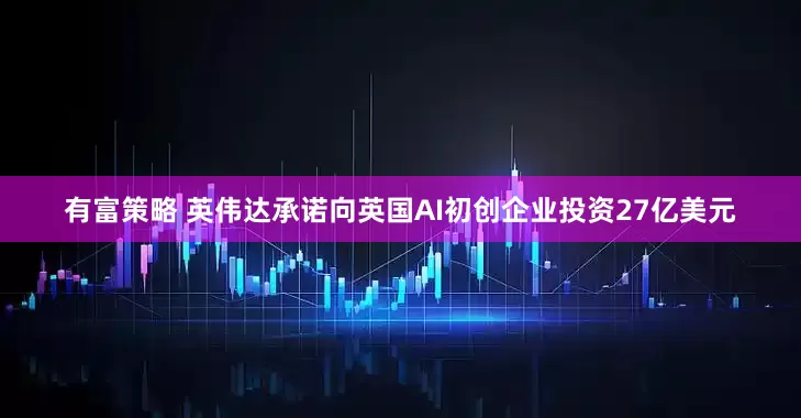 有富策略 英伟达承诺向英国AI初创企业投资27亿美元