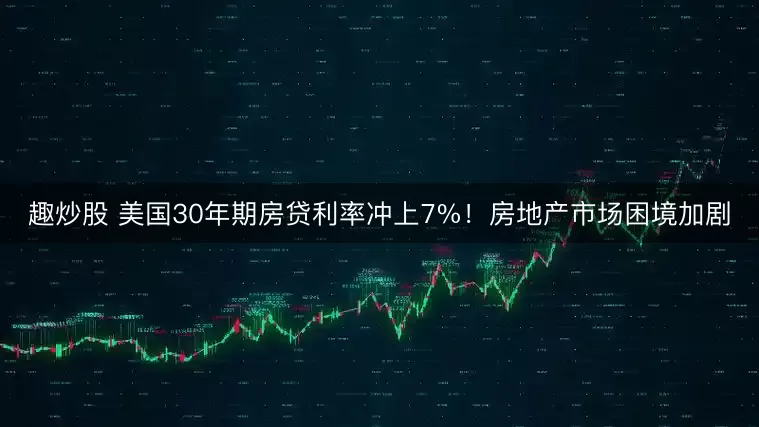 趣炒股 美国30年期房贷利率冲上7%！房地产市场困境加剧